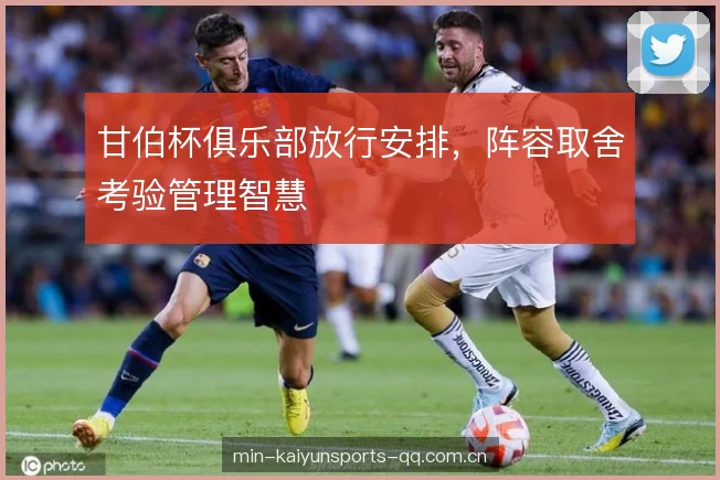 甘伯杯俱乐部放行安排,阵容取舍考验管理智慧 甘伯杯俱乐部放行安排,阵容取舍考验管理智慧