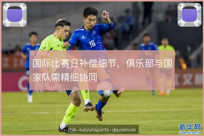 国际比赛日补偿细节,俱乐部与国家队需精细协同 国际比赛日补偿细节,俱乐部与国家队需精细协同